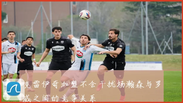 克雷伊奇加盟不会干扰杨瀚森与罗威之间的竞争关系