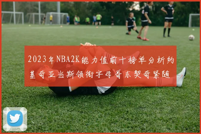 2023年NBA2K能力值前十榜单分析约基奇亚当斯领衔字母哥东契奇紧随其后