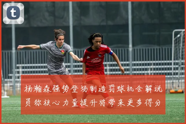 杨瀚森强势登场制造罚球机会解说员称核心力量提升将带来更多得分可能