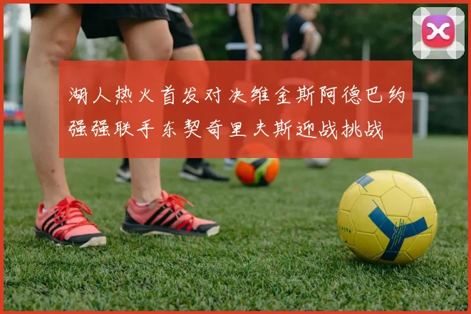 湖人热火首发对决维金斯阿德巴约强强联手东契奇里夫斯迎战挑战