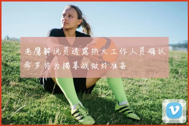 老鹰解说员透露热火工作人员确认希罗将为揭幕战做好准备