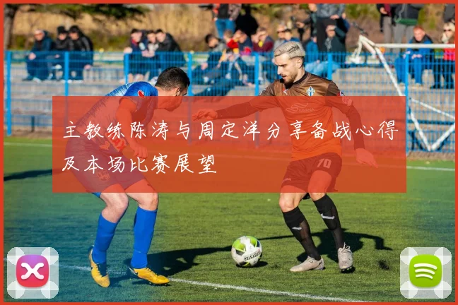主教练陈涛与周定洋分享备战心得及本场比赛展望
