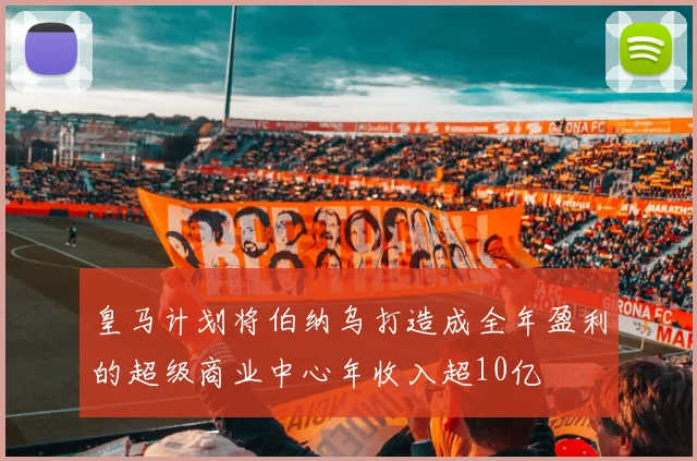 皇马计划将伯纳乌打造成全年盈利的超级商业中心年收入超10亿