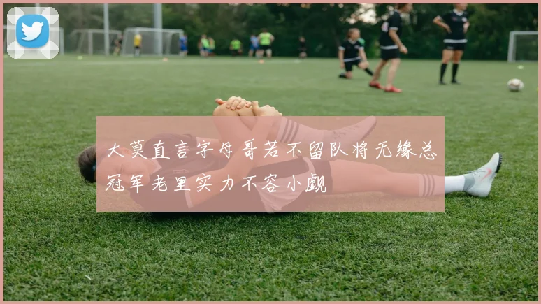 大莫直言字母哥若不留队将无缘总冠军老里实力不容小觑