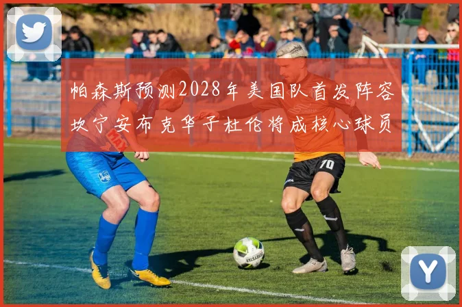 帕森斯预测2028年美国队首发阵容坎宁安布克华子杜伦将成核心球员
