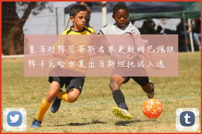 皇马对阵贝蒂斯名单更新姆巴佩缺阵卡瓦哈尔复出马斯坦托诺入选