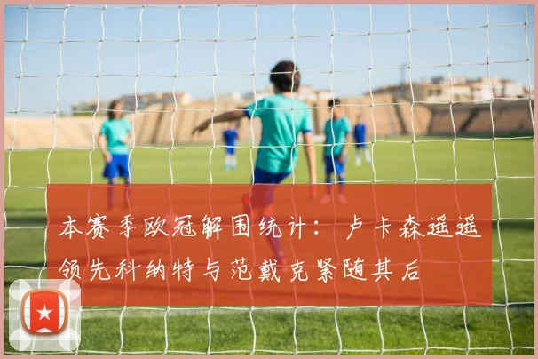 本赛季欧冠解围统计：卢卡森遥遥领先科纳特与范戴克紧随其后