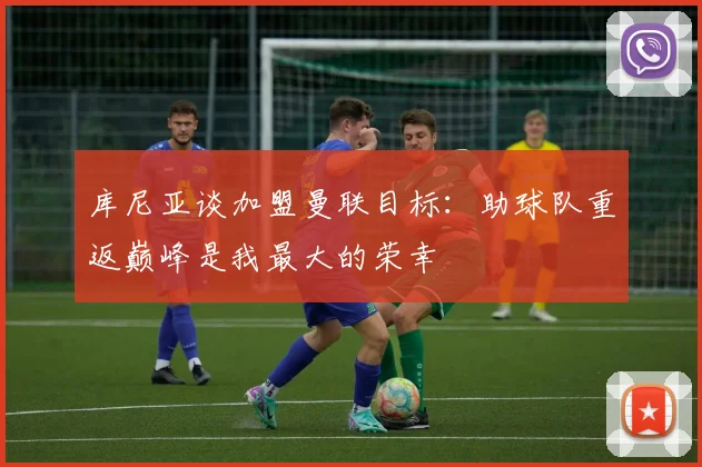 库尼亚谈加盟曼联目标：助球队重返巅峰是我最大的荣幸