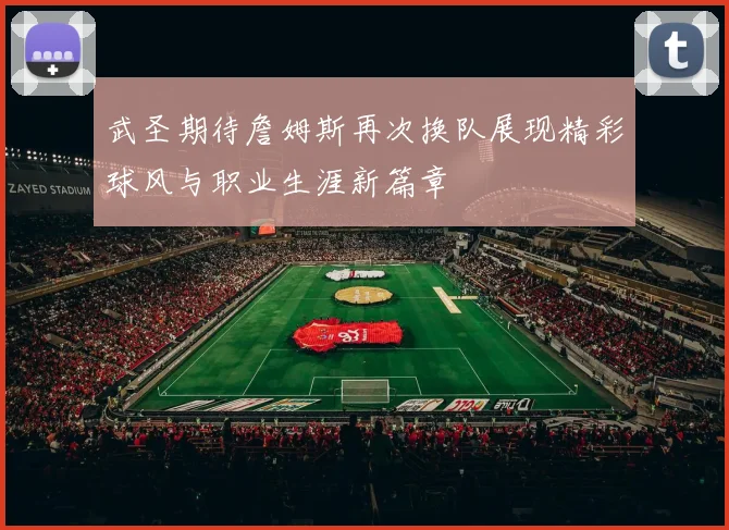 武圣期待詹姆斯再次换队展现精彩球风与职业生涯新篇章