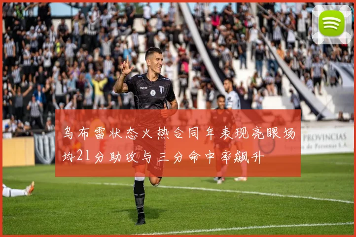 乌布雷状态火热合同年表现亮眼场均21分助攻与三分命中率飙升