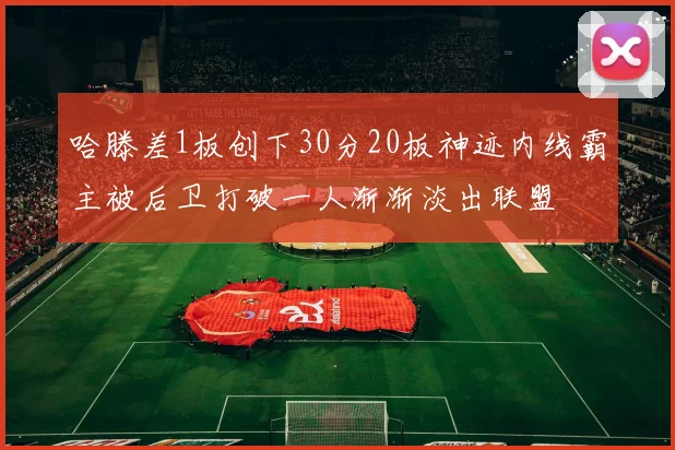 哈滕差1板创下30分20板神迹内线霸主被后卫打破一人渐渐淡出联盟