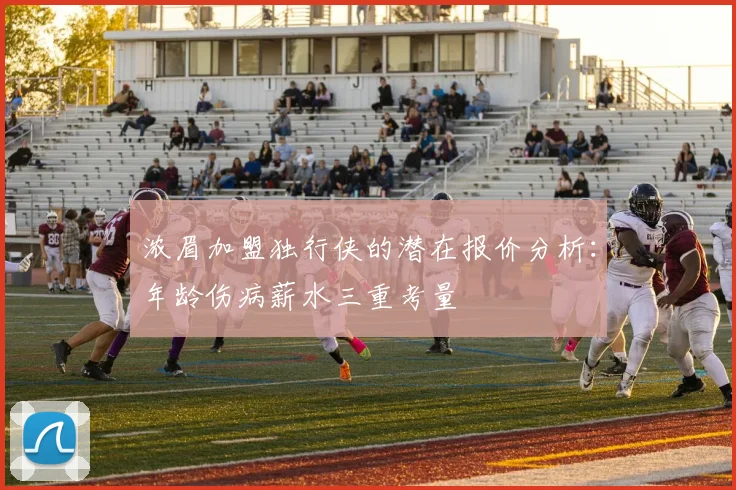 浓眉加盟独行侠的潜在报价分析：年龄伤病薪水三重考量