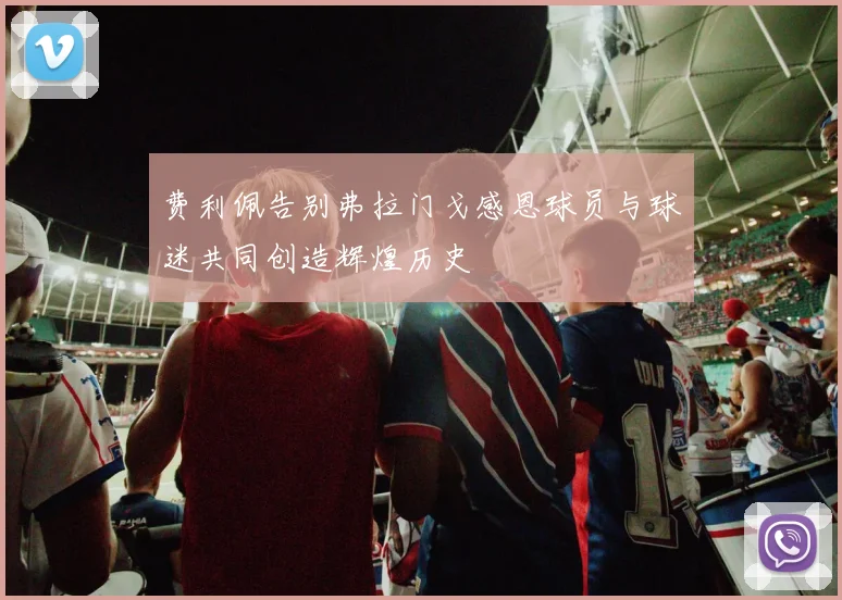 费利佩告别弗拉门戈感恩球员与球迷共同创造辉煌历史