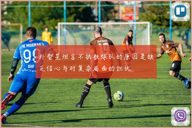 朴智星坦言不执教球队的原因是缺乏信心与对复杂局面的担忧