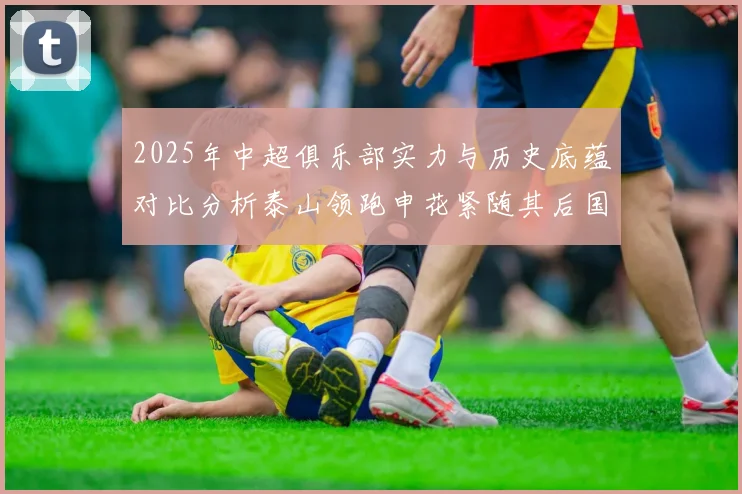 2025年中超俱乐部实力与历史底蕴对比分析泰山领跑申花紧随其后国安位居第三