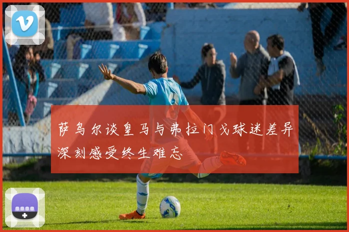 萨乌尔谈皇马与弗拉门戈球迷差异深刻感受终生难忘