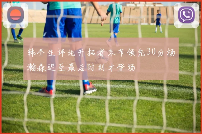 韩乔生评论开拓者末节领先30分杨瀚森迟至最后时刻才登场