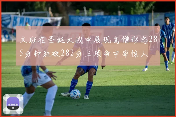 文班在圣诞大战中展现高僧形态285分钟狂砍282分三项命中率惊人