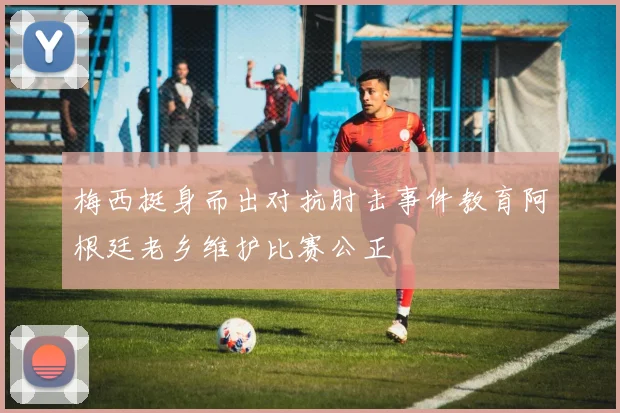 梅西挺身而出对抗肘击事件教育阿根廷老乡维护比赛公正