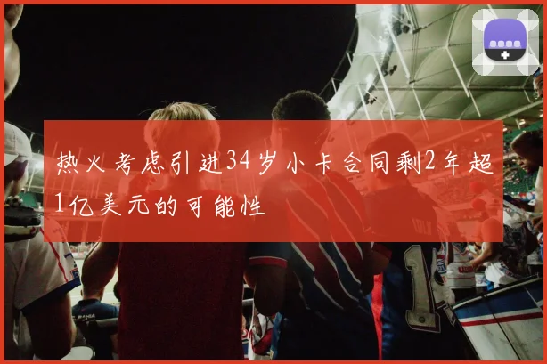 热火考虑引进34岁小卡合同剩2年超1亿美元的可能性