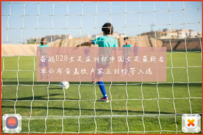 备战U20女足亚洲杯中国女足最新名单公布黄嘉欣卢家玉刘玲等入选