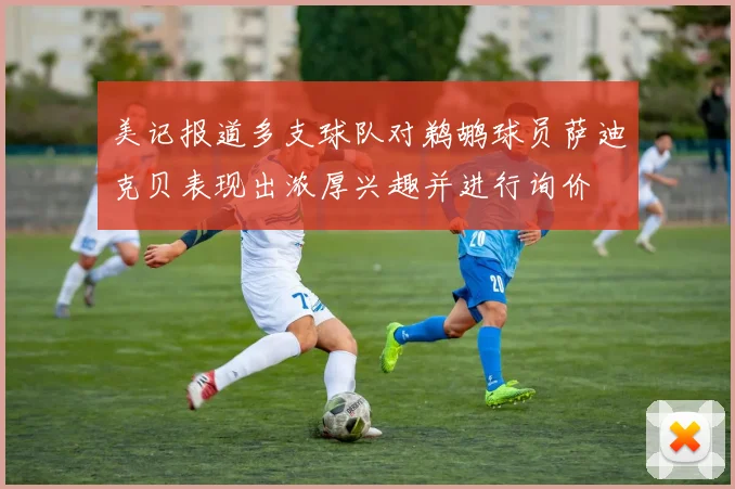 美记报道多支球队对鹈鹕球员萨迪克贝表现出浓厚兴趣并进行询价