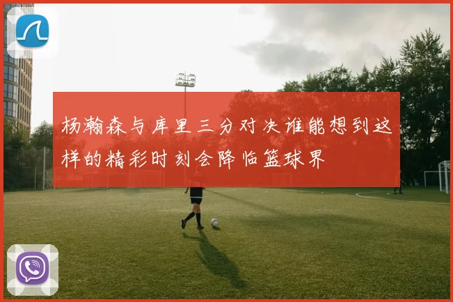 杨瀚森与库里三分对决谁能想到这样的精彩时刻会降临篮球界